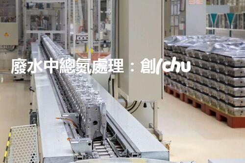 廢水中總氮處理：創(chuàng)新技術(shù)，實現(xiàn)環(huán)境保護與資源回收！